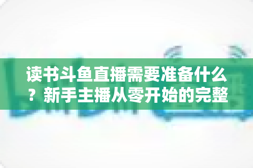 读书斗鱼直播需要准备什么?新手主播从零开始的完整准备指南与避坑攻略 读书斗鱼直播需要准备什么?新手主播从零开始的完整准备指南与避坑攻略