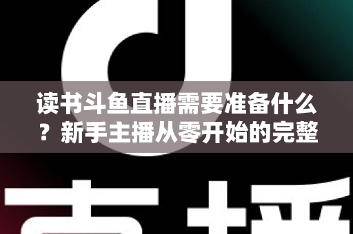 读书斗鱼直播需要准备什么？新手主播从零开始的完整准备指南与避坑攻略