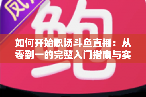 如何开始职场斗鱼直播：从零到一的完整入门指南与实战技巧
