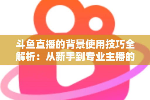 斗鱼直播的背景使用技巧全解析：从新手到专业主播的直播间背景优化指南