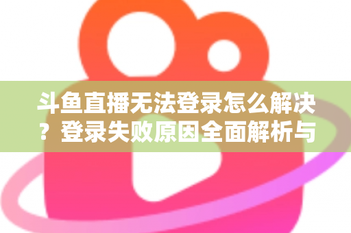 斗鱼直播无法登录怎么解决？登录失败原因全面解析与快速修复方法指南