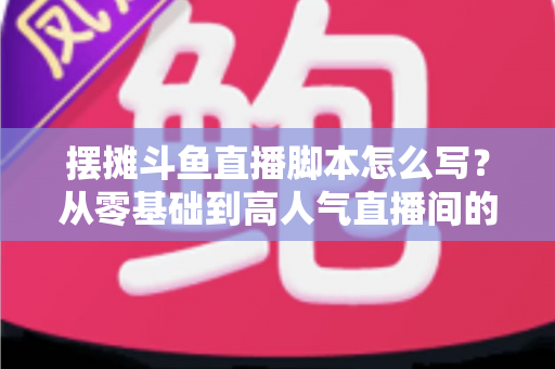 摆摊斗鱼直播脚本怎么写？从零基础到高人气直播间的实战脚本指南