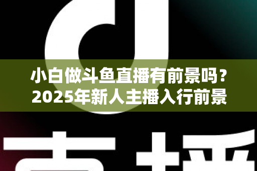 小白做斗鱼直播有前景吗？2025年新人主播入行前景全面解析与实用入行指南