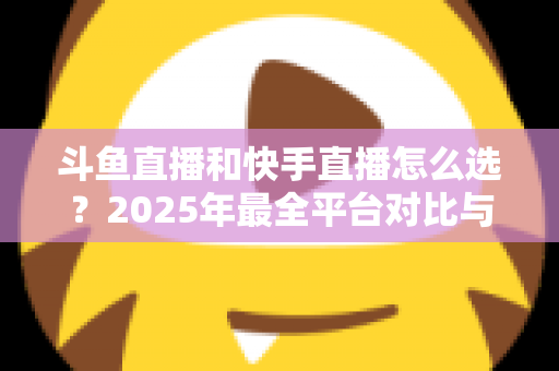 斗鱼直播和快手直播怎么选？2025年最全平台对比与选择指南