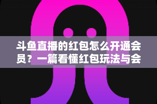斗鱼直播的红包怎么开通会员?一篇看懂红包玩法与会员开通全流程攻略 斗鱼直播的红包怎么开通会员?一篇看懂红包玩法与会员开通全流程攻略