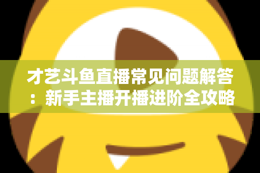 才艺斗鱼直播常见问题解答：新手主播开播进阶全攻略