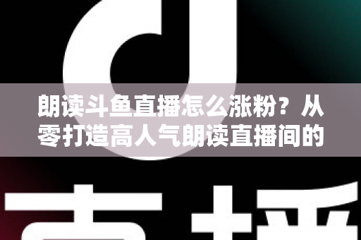朗读斗鱼直播怎么涨粉？从零打造高人气朗读直播间的全方位实战攻略