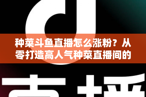种菜斗鱼直播怎么涨粉?从零打造高人气种菜直播间的实战指南 种菜斗鱼直播怎么涨粉?从零打造高人气种菜直播间的实战指南