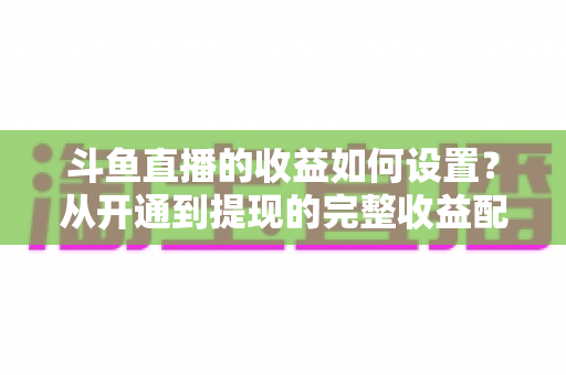 斗鱼直播的收益如何设置？从开通到提现的完整收益配置指南，助主播轻松实现流量变现