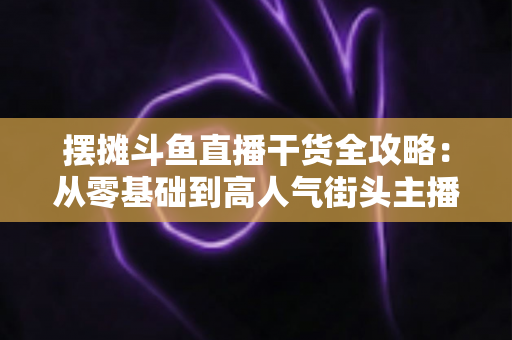 摆摊斗鱼直播干货全攻略：从零基础到高人气街头主播的实战秘籍