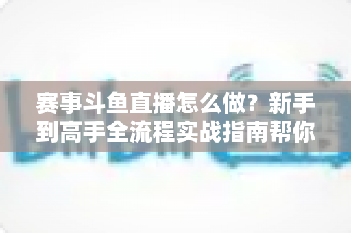 赛事斗鱼直播怎么做？新手到高手全流程实战指南帮你轻松开播