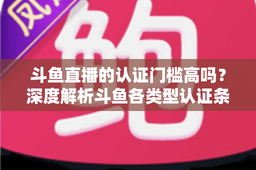 斗鱼直播的认证门槛高吗？深度解析斗鱼各类型认证条件、申请流程与通过技巧