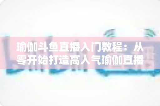 瑜伽斗鱼直播入门教程:从零开始打造高人气瑜伽直播间全攻略 瑜伽斗鱼直播入门教程:从零开始打造高人气瑜伽直播间全攻略