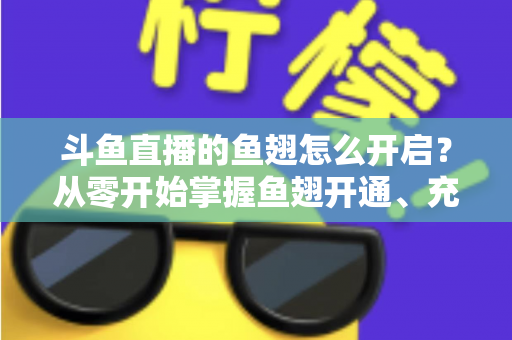 斗鱼直播的鱼翅怎么开启？从零开始掌握鱼翅开通、充值与使用的完整教程