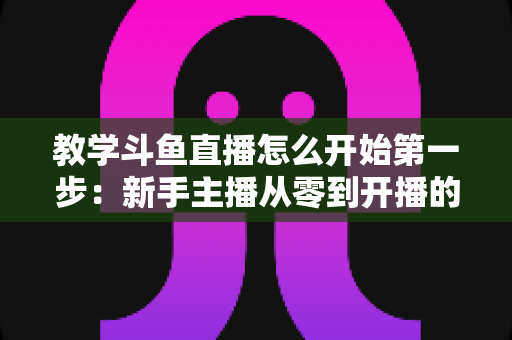 教学斗鱼直播怎么开始第一步：新手主播从零到开播的完整指南