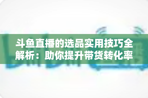 斗鱼直播的选品实用技巧全解析：助你提升带货转化率的实战指南