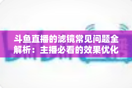 斗鱼直播的滤镜常见问题全解析:主播必看的效果优化与故障排除实用指南 斗鱼直播的滤镜常见问题全解析:主播必看的效果优化与故障排除实用指南