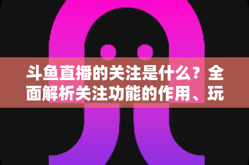 斗鱼直播的关注是什么?全面解析关注功能的作用、玩法与常见问题 斗鱼直播的关注是什么?全面解析关注功能的作用、玩法与常见问题