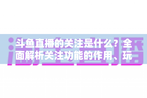斗鱼直播的关注是什么？全面解析关注功能的作用、玩法与常见问题