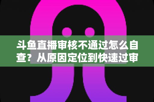 斗鱼直播审核不通过怎么自查？从原因定位到快速过审的完整实战指南
