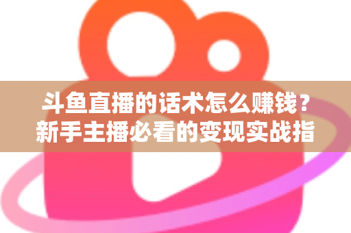 斗鱼直播的话术怎么赚钱?新手主播必看的变现实战指南 斗鱼直播的话术怎么赚钱?新手主播必看的变现实战指南