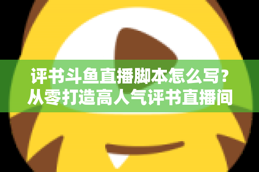 评书斗鱼直播脚本怎么写？从零打造高人气评书直播间的完整脚本创作指南