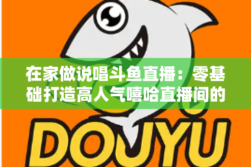 在家做说唱斗鱼直播：零基础打造高人气嘻哈直播间的全方位实战指南