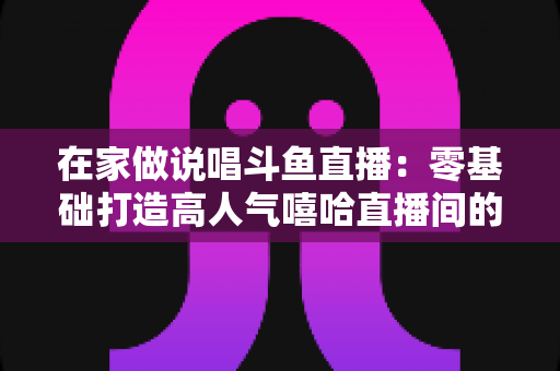 在家做说唱斗鱼直播：零基础打造高人气嘻哈直播间的全方位实战指南