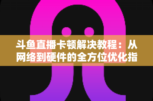 斗鱼直播卡顿解决教程:从网络到硬件的全方位优化指南,让你告别卡顿流畅看播 斗鱼直播卡顿解决教程:从网络到硬件的全方位优化指南,让你告别卡顿流畅看播