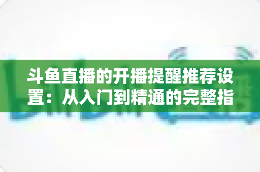 斗鱼直播的开播提醒推荐设置：从入门到精通的完整指南，让你不错过任何一场精彩直播