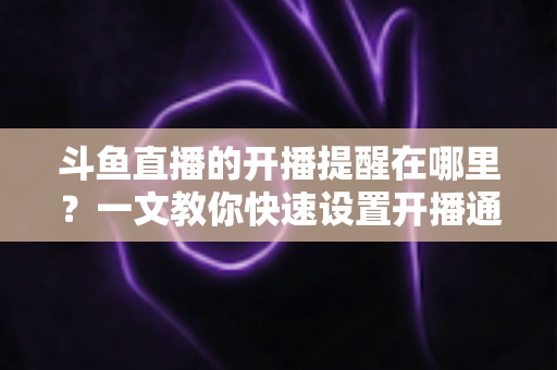 斗鱼直播的开播提醒在哪里？一文教你快速设置开播通知，精彩直播不错过