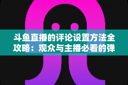 斗鱼直播的评论设置方法全攻略：观众与主播必看的弹幕管理实用指南