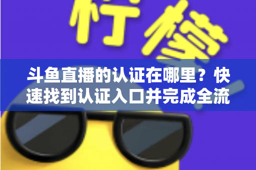 斗鱼直播的认证在哪里？快速找到认证入口并完成全流程申请的保姆级实用指南