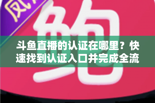 斗鱼直播的认证在哪里？快速找到认证入口并完成全流程申请的保姆级实用指南