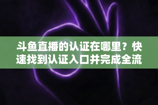 斗鱼直播的认证在哪里？快速找到认证入口并完成全流程申请的保姆级实用指南