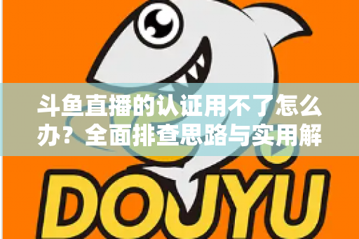 斗鱼直播的认证用不了怎么办?全面排查思路与实用解决方案一览 斗鱼直播的认证用不了怎么办?全面排查思路与实用解决方案一览