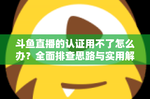 斗鱼直播的认证用不了怎么办？全面排查思路与实用解决方案一览