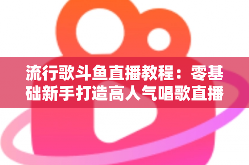 流行歌斗鱼直播教程：零基础新手打造高人气唱歌直播间的完整实战指南
