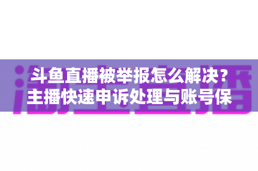 斗鱼直播被举报怎么解决？主播快速申诉处理与账号保护全攻略