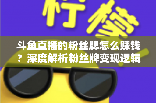 斗鱼直播的粉丝牌怎么赚钱？深度解析粉丝牌变现逻辑与主播运营实战全攻略