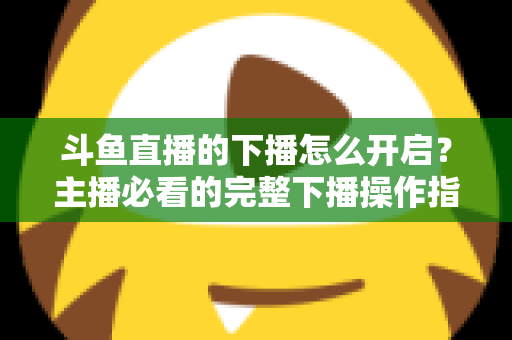 斗鱼直播的下播怎么开启?主播必看的完整下播操作指南与实用技巧 斗鱼直播的下播怎么开启?主播必看的完整下播操作指南与实用技巧