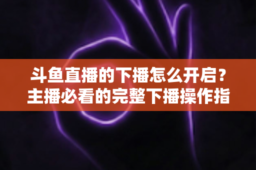 斗鱼直播的下播怎么开启？主播必看的完整下播操作指南与实用技巧