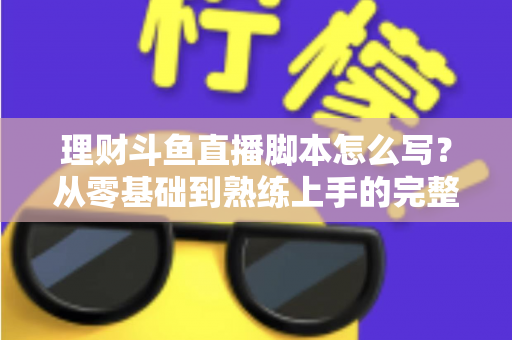 理财斗鱼直播脚本怎么写？从零基础到熟练上手的完整实操指南