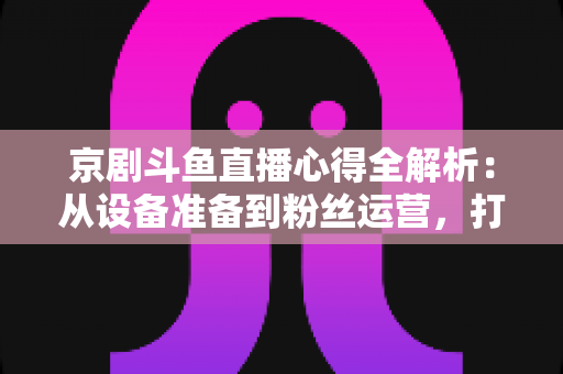 京剧斗鱼直播心得全解析：从设备准备到粉丝运营，打造高人气戏曲直播间的实战指南