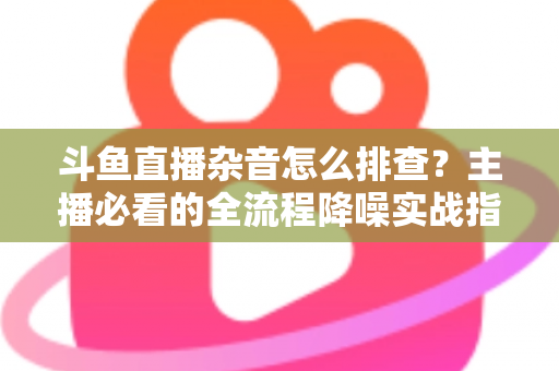 斗鱼直播杂音怎么排查？主播必看的全流程降噪实战指南