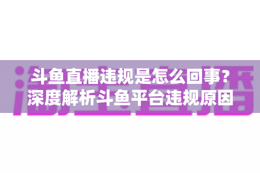 斗鱼直播违规是怎么回事？深度解析斗鱼平台违规原因、处罚规则与实用避坑指南