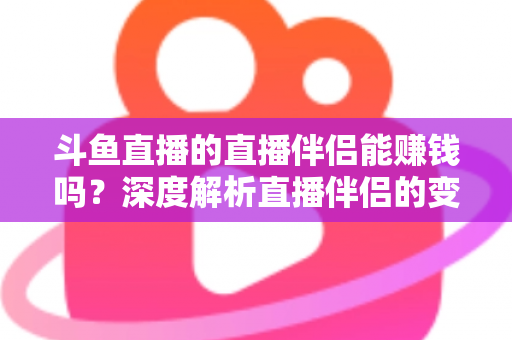 斗鱼直播的直播伴侣能赚钱吗？深度解析直播伴侣的变现真相与主播赚钱全攻略