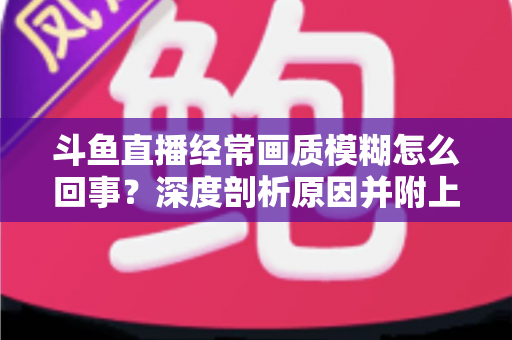 斗鱼直播经常画质模糊怎么回事？深度剖析原因并附上实用解决方案大全