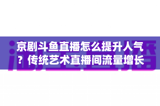 京剧斗鱼直播怎么提升人气？传统艺术直播间流量增长全攻略
