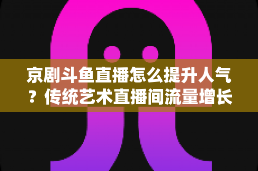 京剧斗鱼直播怎么提升人气？传统艺术直播间流量增长全攻略